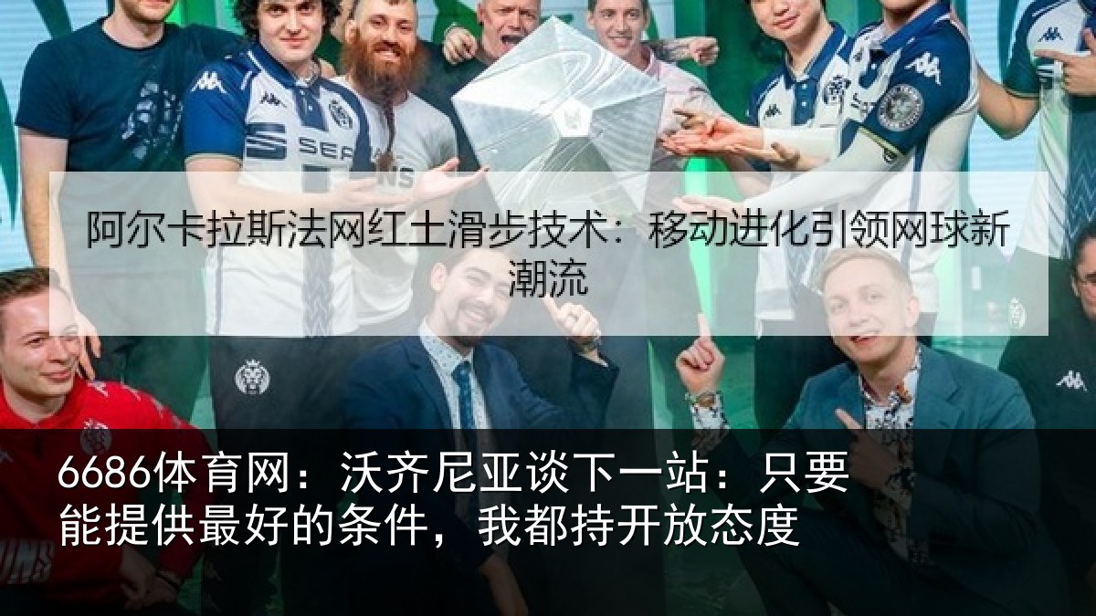 6686体育网：沃齐尼亚谈下一站：只要能提供最好的条件，我都持开放态度
